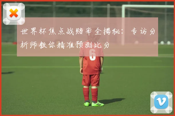 世界杯焦点战赔率全揭秘：专访分析师教你精准预测比分