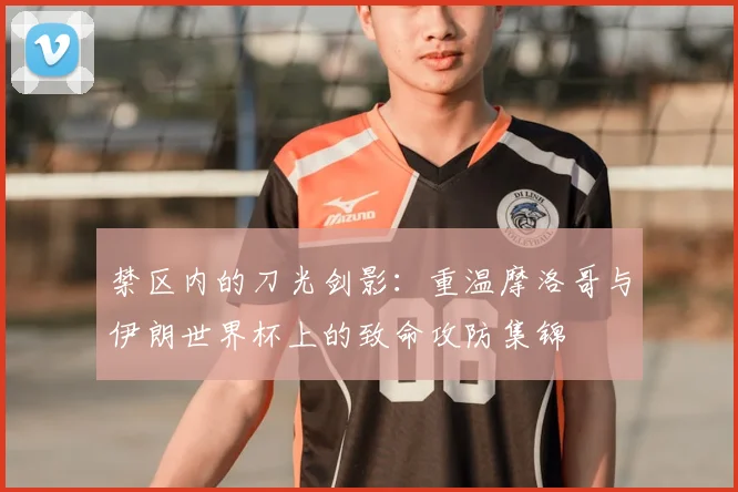 禁区内的刀光剑影：重温摩洛哥与伊朗世界杯上的致命攻防集锦