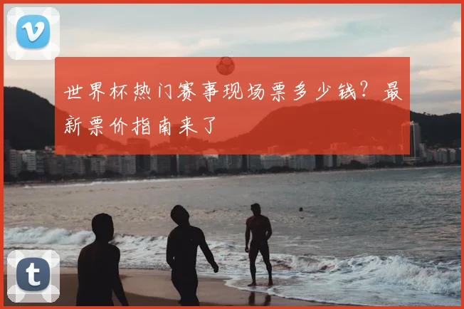 世界杯热门赛事现场票多少钱？最新票价指南来了