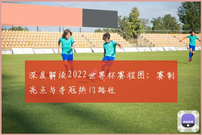 深度解读2022世界杯赛程图：赛制亮点与夺冠热门路径