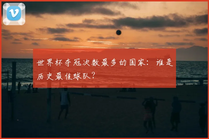 世界杯夺冠次数最多的国家：谁是历史最佳球队？