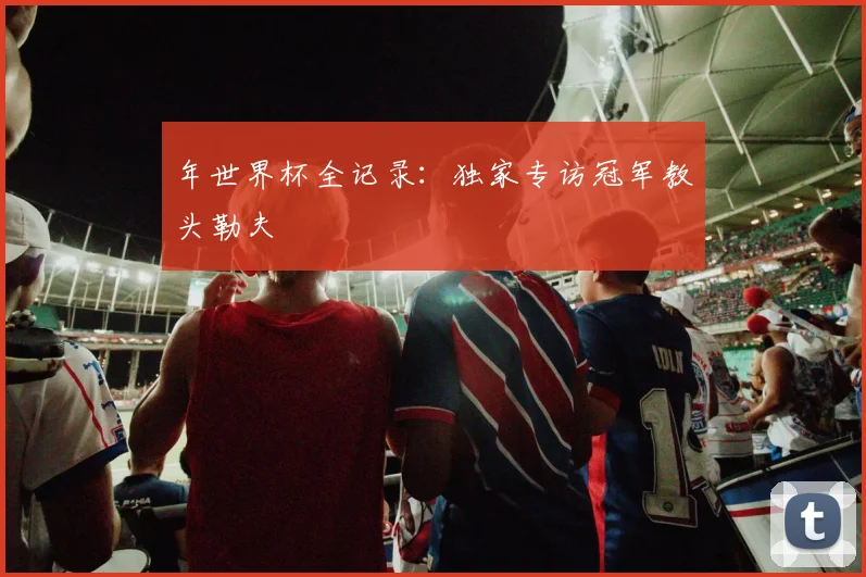 年世界杯全记录：独家专访冠军教头勒夫