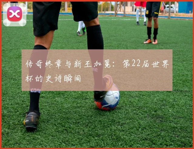 传奇终章与新王加冕：第22届世界杯的史诗瞬间