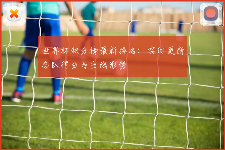 世界杯积分榜最新排名：实时更新各队得分与出线形势