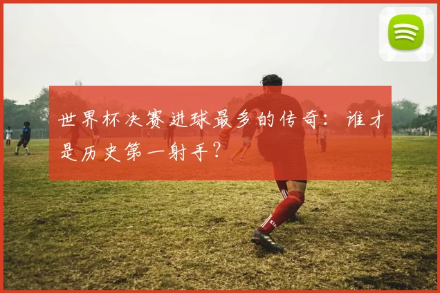 世界杯决赛进球最多的传奇:谁才是历史第一射手?