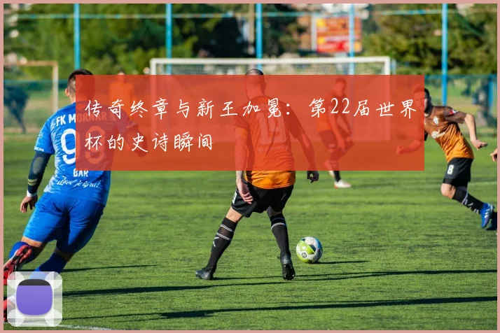 传奇终章与新王加冕：第22届世界杯的史诗瞬间