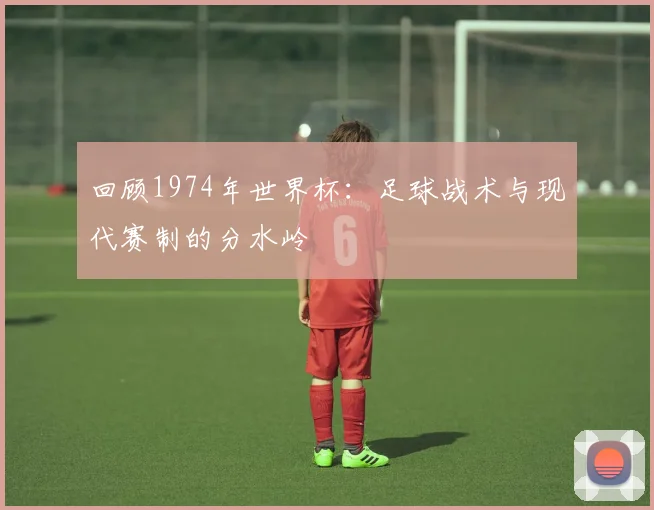 回顾1974年世界杯：足球战术与现代赛制的分水岭